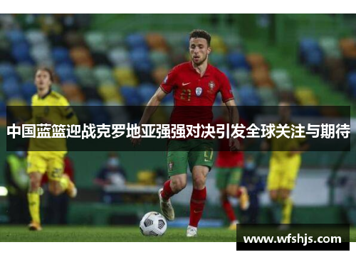 中国蓝篮迎战克罗地亚强强对决引发全球关注与期待